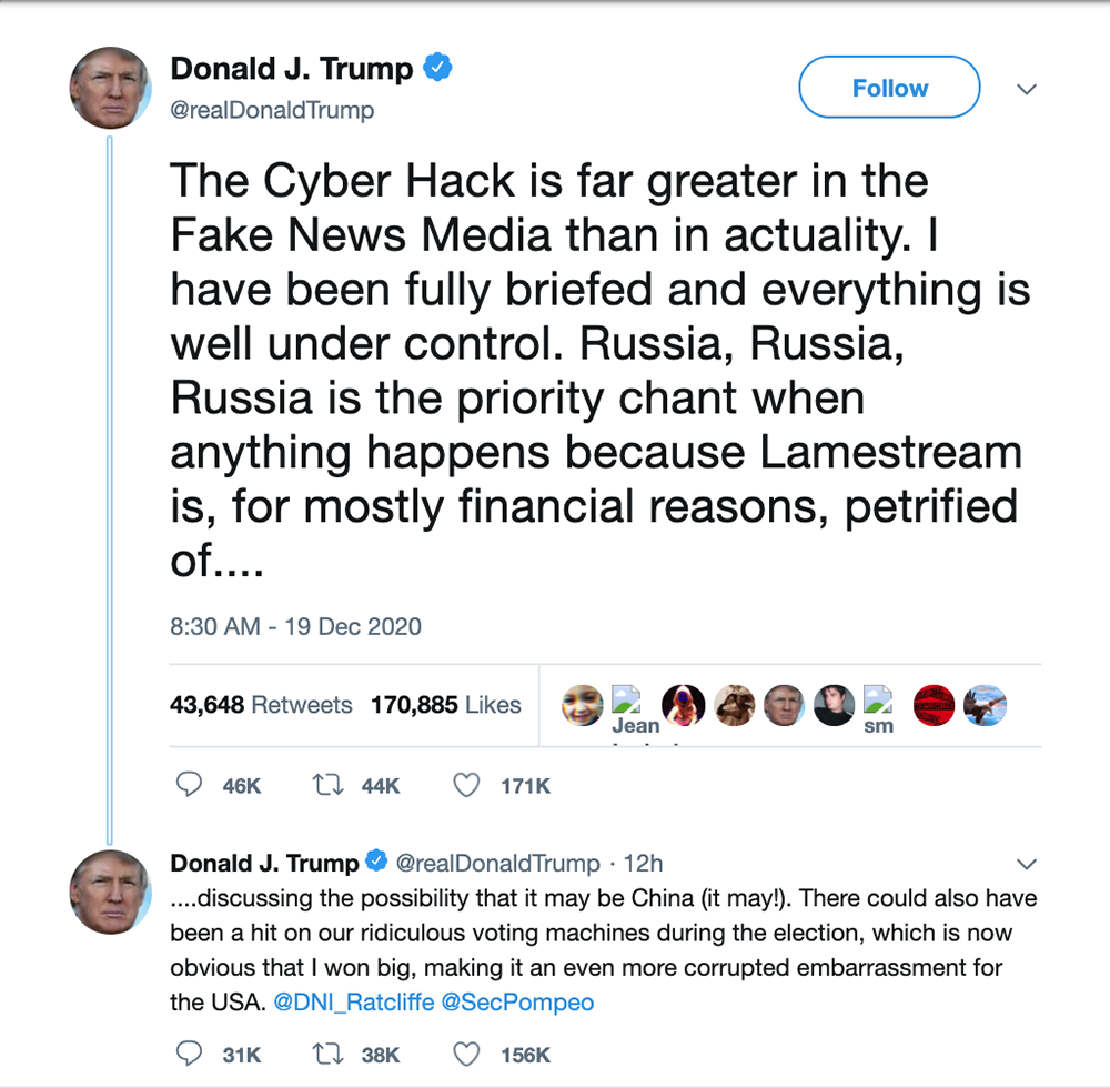 Tweet from Donald Trump that says: The Cyber Hack is far greater in the Fake News Media than in actuality. have been fully briefed and everything is well under control. Russia, Russia, Russia is the priority chant when anything happens because Lamestream iS, for mostly financial reasons, petrified of.... discussing the possibility that it may be China (it may!). There could also have been a hit on our ridiculous voting machines during the election, which is now obvious that I won big, making it an even more corrupted embarrassment for the USA. @DNI_Ratcliffe @SecPompeo